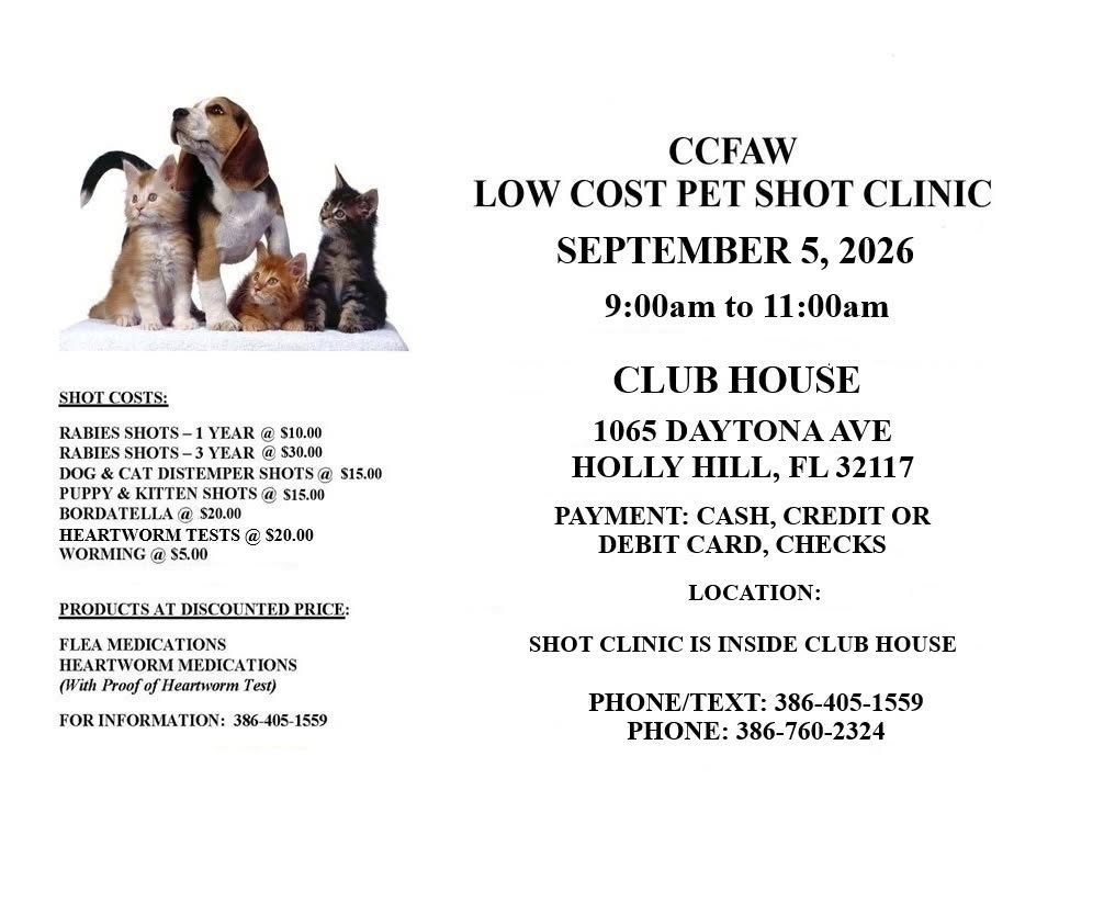 May be an image of dog and text that says "CCFAW LOW COST PET SHOT CLINIC SEPTEMBER 5, 2026 SHOTCOSTS: COSTS: 9:00am to 11:00a RABIES SHOTS-1 YEAR @ $10.00 RABIES SHOTS- YEAR $30.00 CAT DISTEMPER SHOTSO PUPPY KITTEN SHOTS a $15.00 BORDATELLA $20.00 HEARTWORM TESTS @ $20.00 WORMING $5.00 $15.00 CLUB HOUSE 1065 DAYTONAAVE HOLLY HILL, FL 32117 PRODUCTSA AT DISCOUNTEDP PRICE: PAYMENT: CASH, CREDIT OR DEBIT CARD, CHECKS FLEA MEDICATIONS HEARTWORM ARTWORMMEDICATIONS MEDICATIONS Heartworm Test) LOCATION: FOR INFORMATION: 386-405-1559 1559 SHOT CLINIC IS INSIDE CLUB HOUSE PHONE/TEXT: 386-405-1559 PHONE: 386-760-2324"