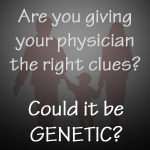 Are you giving your physician the right clues? Could it be Genetic?