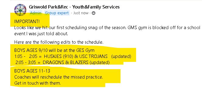May be an image of text that says "Griswold Park&Rec- Youth&Family Services Admin Group expert Just now IMPORTANT! Looks like we hit our first scheduling snag of the season. GMS gym is blocked off for a school event was just told about. Here are the following edits to the schedule. BOYS AGES 9/10 will be at the GES Gym 1:05- 2:05= HUSKIES (910) & USC TROJANS (updated) 2:05- 3:05= DRAGONS & BLAZERS updated) BOYS AGES 11-13 Coaches will reschedule the missed practice. Get in touch with them."